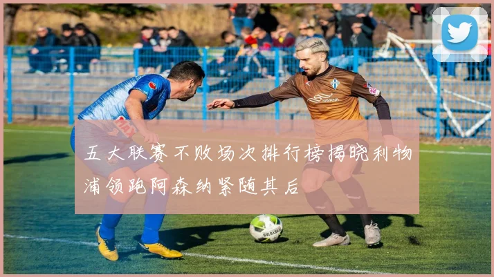 五大联赛不败场次排行榜揭晓利物浦领跑阿森纳紧随其后