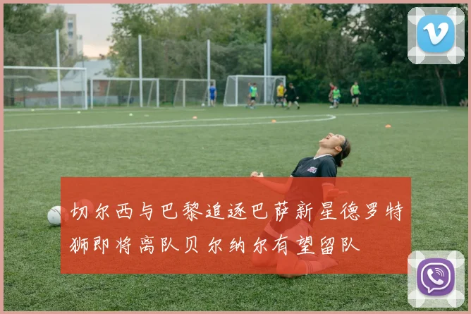 切尔西与巴黎追逐巴萨新星德罗特狮即将离队贝尔纳尔有望留队