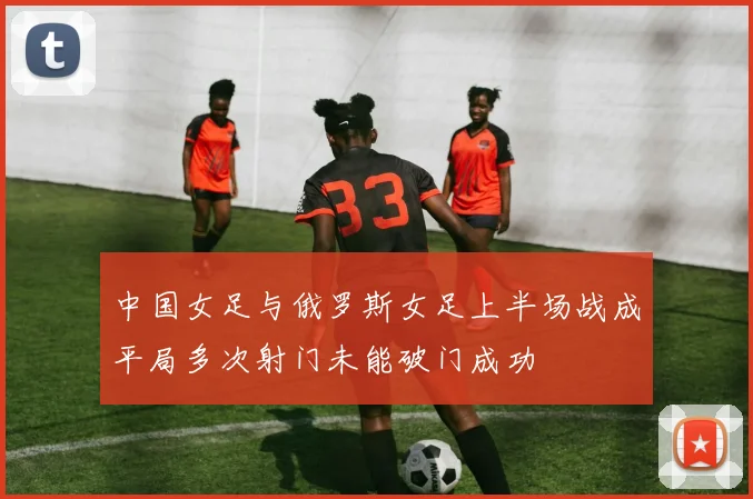 中国女足与俄罗斯女足上半场战成平局多次射门未能破门成功