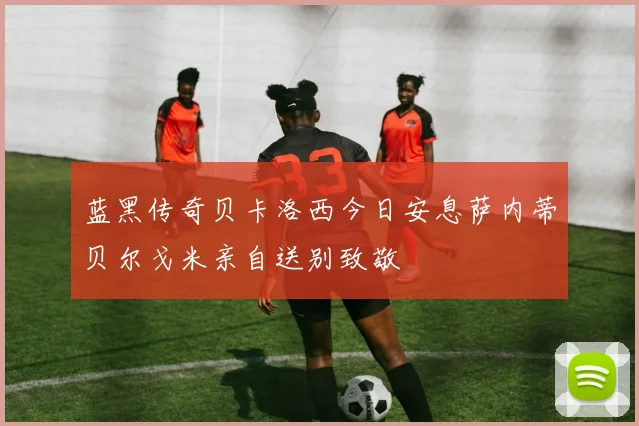 蓝黑传奇贝卡洛西今日安息萨内蒂贝尔戈米亲自送别致敬