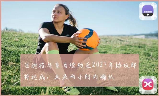 吕迪格与皇马续约至2027年协议即将达成，未来两小时内确认