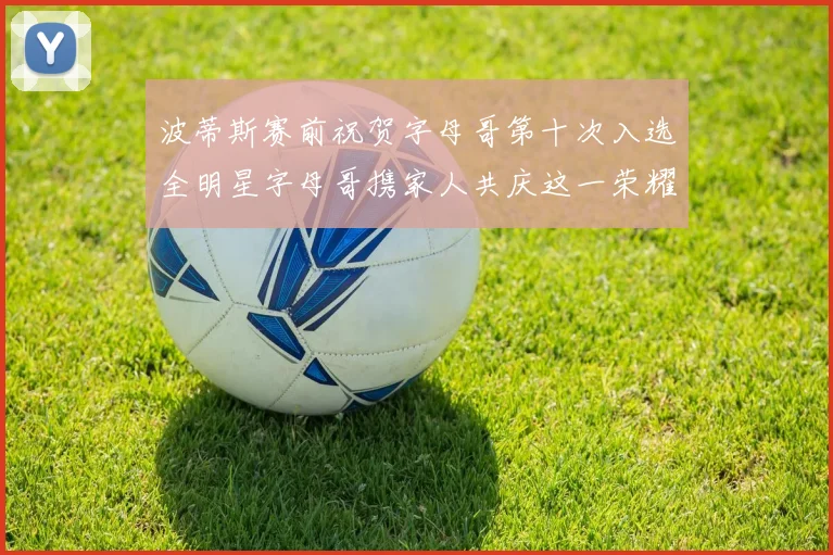 波蒂斯赛前祝贺字母哥第十次入选全明星字母哥携家人共庆这一荣耀时刻