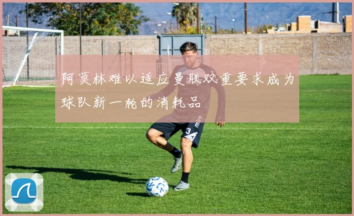 阿莫林难以适应曼联双重要求成为球队新一轮的消耗品
