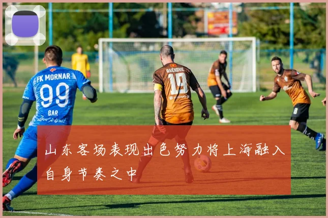 山东客场表现出色努力将上海融入自身节奏之中
