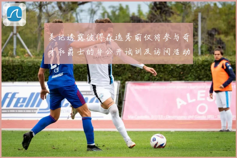 美记透露彼得森选秀前仅将参与奇才和爵士的非公开试训及访问活动