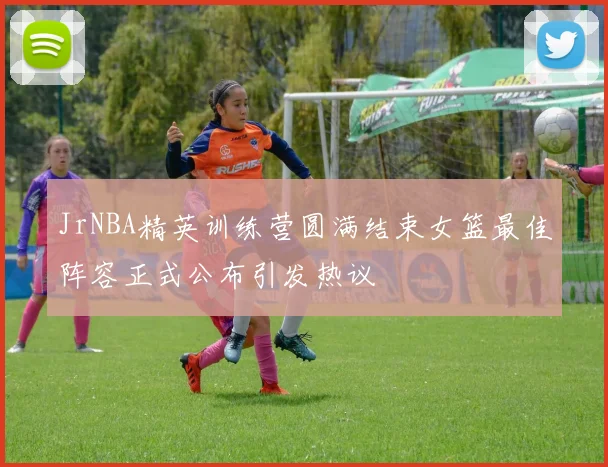 JrNBA精英训练营圆满结束女篮最佳阵容正式公布引发热议