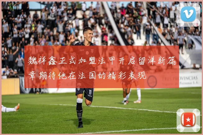 魏祥鑫正式加盟法甲开启留洋新篇章期待他在法国的精彩表现