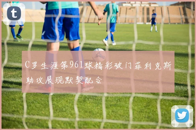 C罗生涯第961球精彩破门菲利克斯助攻展现默契配合