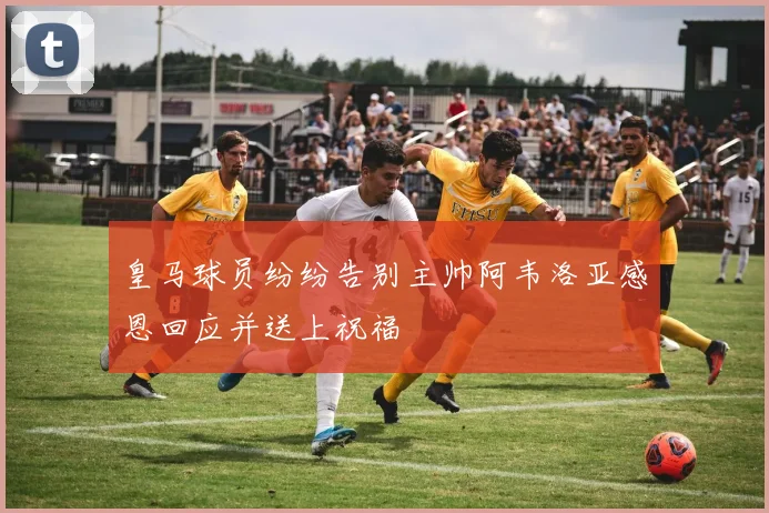 皇马球员纷纷告别主帅阿韦洛亚感恩回应并送上祝福