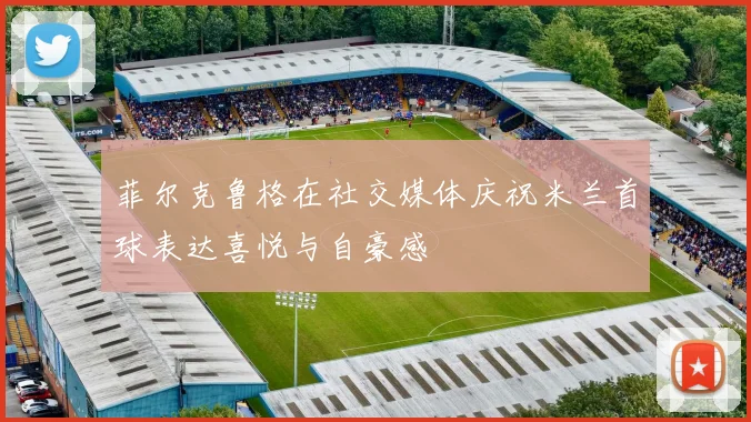 菲尔克鲁格在社交媒体庆祝米兰首球表达喜悦与自豪感