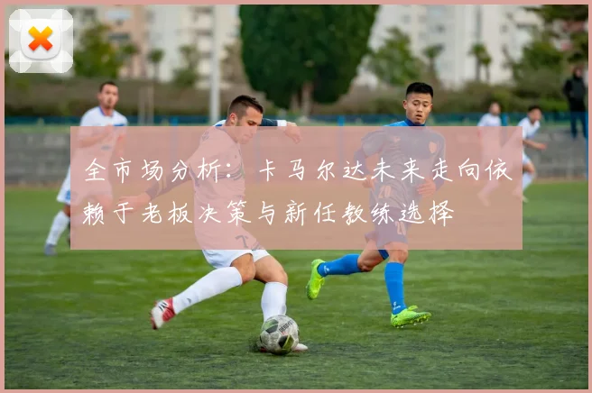 全市场分析：卡马尔达未来走向依赖于老板决策与新任教练选择