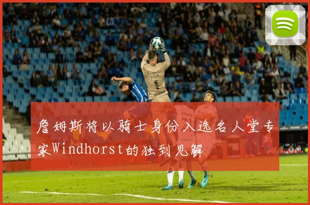 詹姆斯将以骑士身份入选名人堂专家Windhorst的独到见解