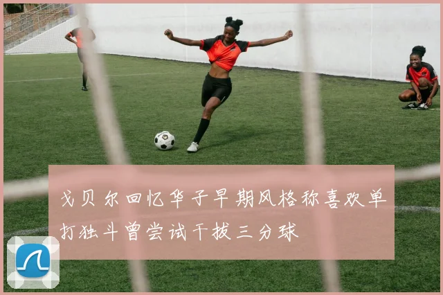 戈贝尔回忆华子早期风格称喜欢单打独斗曾尝试干拔三分球