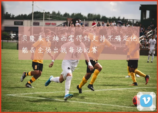 贝隆表示梅西需得到支持不确定他能否全场出战每场比赛