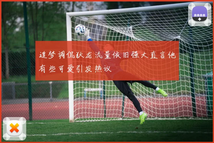 追梦调侃狄龙流量依旧强大直言他有些可爱引发热议