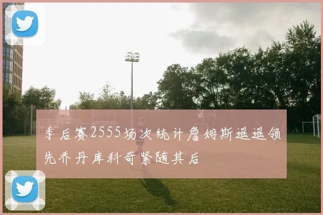 季后赛2555场次统计詹姆斯遥遥领先乔丹库科奇紧随其后