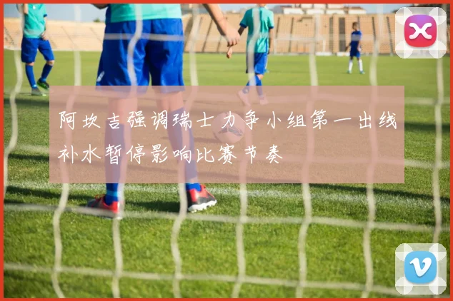 阿坎吉强调瑞士力争小组第一出线补水暂停影响比赛节奏