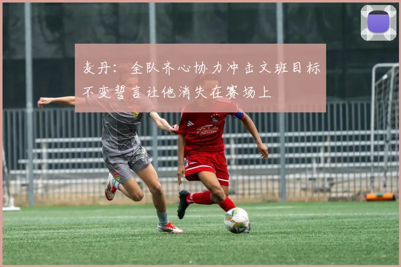 麦丹：全队齐心协力冲击文班目标不变誓言让他消失在赛场上