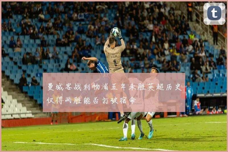 曼城客战利物浦五年未胜英超历史仅得两胜能否打破宿命