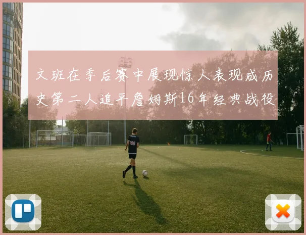 文班在季后赛中展现惊人表现成历史第二人追平詹姆斯16年经典战役记录
