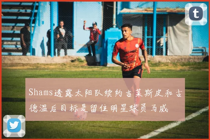 Shams透露太阳队续约吉莱斯皮和古德温后目标是留住明星球员马威