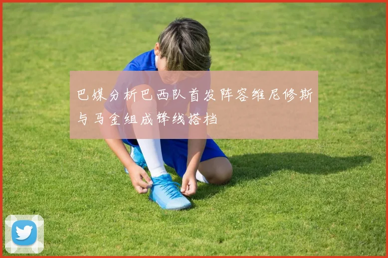 巴媒分析巴西队首发阵容维尼修斯与马金组成锋线搭档