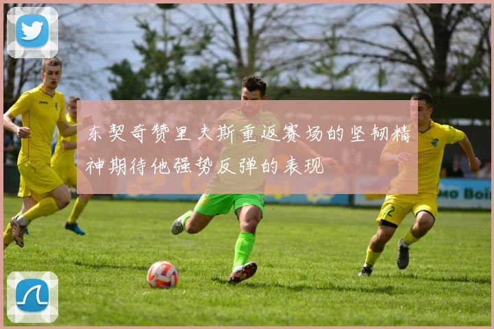 东契奇赞里夫斯重返赛场的坚韧精神期待他强势反弹的表现